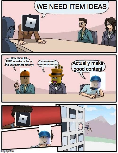 Boardroom Meeting Suggestion | WE NEED ITEM IDEAS; How about tell UGC to make us items and use them for money? Or steal items and make them worse! Actually make good content | image tagged in memes,boardroom meeting suggestion | made w/ Imgflip meme maker