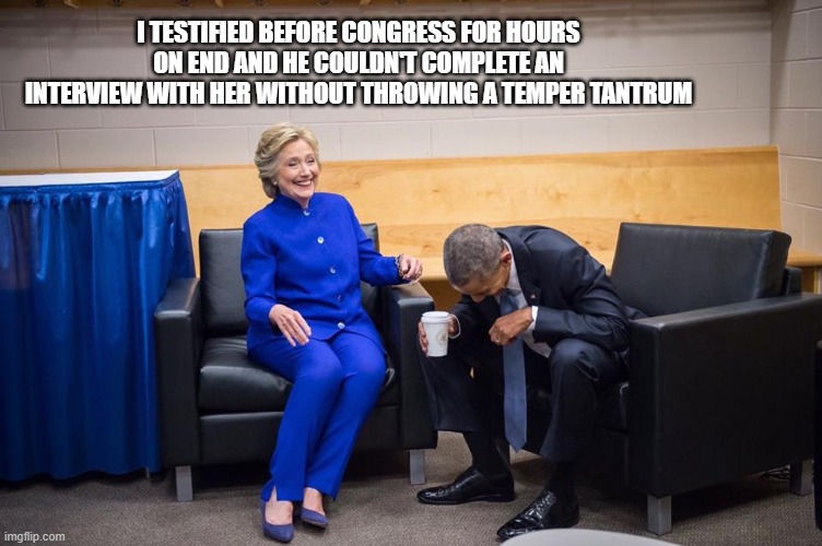 Hillary Obama Laugh | I TESTIFIED BEFORE CONGRESS FOR HOURS ON END AND HE COULDN'T COMPLETE AN INTERVIEW WITH HER WITHOUT THROWING A TEMPER TANTRUM | image tagged in hillary obama laugh | made w/ Imgflip meme maker