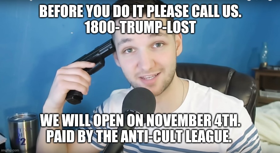 Trumpie suicide line | BEFORE YOU DO IT PLEASE CALL US.
1800-TRUMP-LOST; WE WILL OPEN ON NOVEMBER 4TH.
PAID BY THE ANTI-CULT LEAGUE. | image tagged in trump supporters,maga,election 2020,joe biden,conservatives,liberals | made w/ Imgflip meme maker