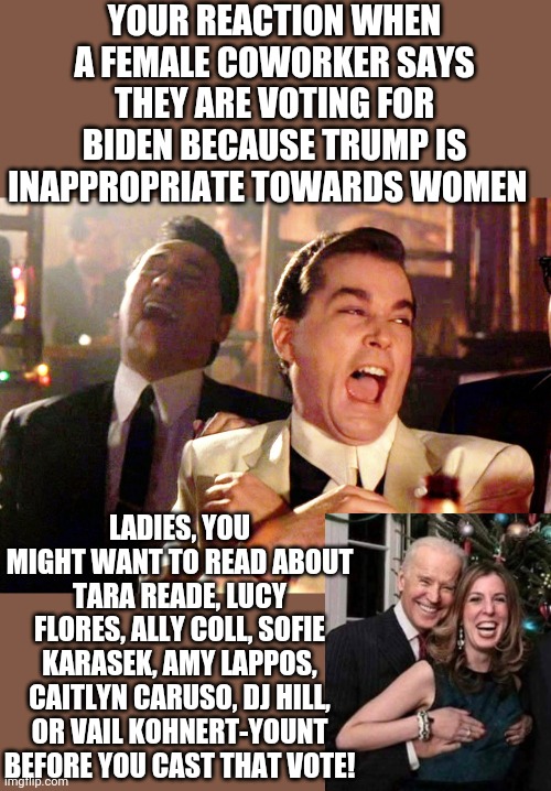 So Biden does not have a history of inappropriate behavior towards women spanning decades? Really? Are you sure about that? | YOUR REACTION WHEN A FEMALE COWORKER SAYS THEY ARE VOTING FOR BIDEN BECAUSE TRUMP IS INAPPROPRIATE TOWARDS WOMEN; LADIES, YOU MIGHT WANT TO READ ABOUT TARA READE, LUCY FLORES, ALLY COLL, SOFIE KARASEK, AMY LAPPOS, CAITLYN CARUSO, DJ HILL, OR VAIL KOHNERT-YOUNT BEFORE YOU CAST THAT VOTE! | image tagged in memes,good fellas hilarious,joe biden,women,political correctness | made w/ Imgflip meme maker