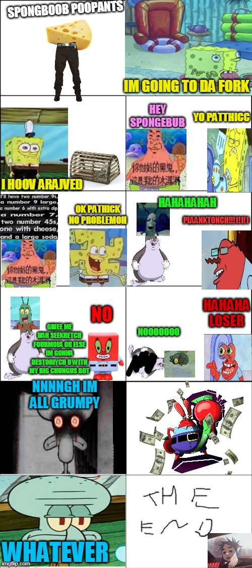 spongebob in a nutshell | SPONGBOOB POOPANTS; IM GOING TO DA FORK; HEY SPONGEBUB; YO PATTHICC; I HOOV ARAJVED; HAHAHAHAH; OK PATHICK NO PROBLEMOH; PLAANKTONCH!!!1!1!1; HAHAHA LOSER; NO; GIVEE ME DAH SEEKRETCH FOURMOLA OR ELSE IM GONNA DESTORIYCH U WITH MY BIG CHUNGUS BOT; NOOOOOOO; NNNNGH IM ALL GRUMPY; WHATEVER | image tagged in eight panel rage comic maker,memes,funny,spongebob | made w/ Imgflip meme maker