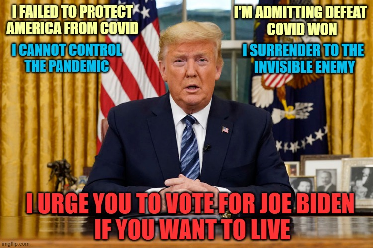 Trump Surrenders to Covid | I'M ADMITTING DEFEAT 
COVID WON; I FAILED TO PROTECT AMERICA FROM COVID; I SURRENDER TO THE
 INVISIBLE ENEMY; I CANNOT CONTROL
THE PANDEMIC; I URGE YOU TO VOTE FOR JOE BIDEN
 IF YOU WANT TO LIVE | image tagged in donald trump you're fired,dump trump,vote joe biden,covid19,failure,defeat | made w/ Imgflip meme maker