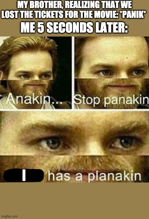 I has a planakin |  MY BROTHER, REALIZING THAT WE LOST THE TICKETS FOR THE MOVIE: *PANIK*; ME 5 SECONDS LATER:; I | image tagged in anakin stop panakin jesus has a planakin | made w/ Imgflip meme maker