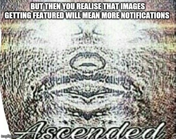 Real Shit Ascended | BUT THEN YOU REALISE THAT IMAGES GETTING FEATURED WILL MEAN MORE NOTIFICATIONS | image tagged in real shit ascended | made w/ Imgflip meme maker