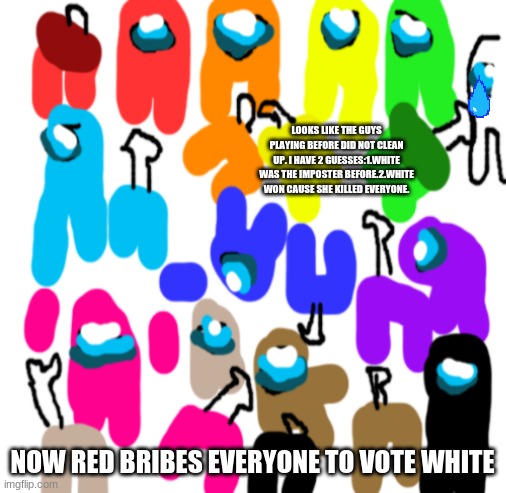 Poor White..................................... |  LOOKS LIKE THE GUYS PLAYING BEFORE DID NOT CLEAN UP. I HAVE 2 GUESSES:1.WHITE WAS THE IMPOSTER BEFORE.2.WHITE WON CAUSE SHE KILLED EVERYONE. NOW RED BRIBES EVERYONE TO VOTE WHITE | image tagged in blank white template,among us,sad,poor people | made w/ Imgflip meme maker