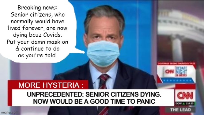 Breaking news:
Senior citizens, who
normally would have
lived forever, are now
dying bcuz Covids.
Put your damn mask on
& continue to do
as you're told. MORE HYSTERIA :; UNPRECEDENTED: SENIOR CITIZENS DYING.
NOW WOULD BE A GOOD TIME TO PANIC | image tagged in jake tapper,cnn fake news,covid-19,hysteria,wear your damn mask,obey | made w/ Imgflip meme maker