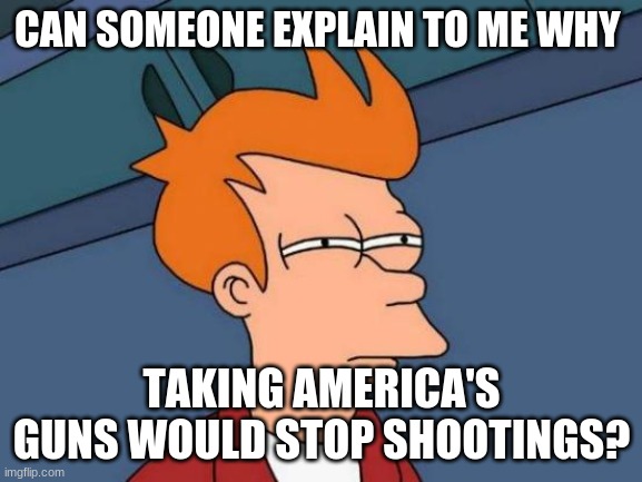 Futurama Fry | CAN SOMEONE EXPLAIN TO ME WHY; TAKING AMERICA'S GUNS WOULD STOP SHOOTINGS? | image tagged in memes,pls explain | made w/ Imgflip meme maker