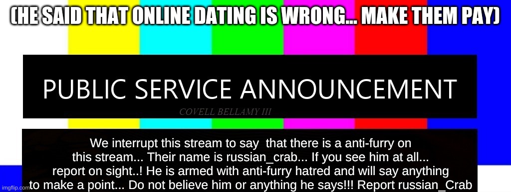 Anti-Furry-Commentator!!! Report on sight!!! | (HE SAID THAT ONLINE DATING IS WRONG... MAKE THEM PAY); We interrupt this stream to say  that there is a anti-furry on this stream... Their name is russian_crab... If you see him at all... report on sight..! He is armed with anti-furry hatred and will say anything to make a point... Do not believe him or anything he says!!! Report russian_Crab | image tagged in public service announcement i may act like i'm not but i am | made w/ Imgflip meme maker