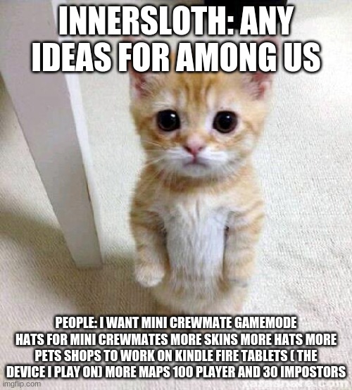 Cute Cat Meme | INNERSLOTH: ANY IDEAS FOR AMONG US; PEOPLE: I WANT MINI CREWMATE GAMEMODE HATS FOR MINI CREWMATES MORE SKINS MORE HATS MORE PETS SHOPS TO WORK ON KINDLE FIRE TABLETS ( THE DEVICE I PLAY ON) MORE MAPS 100 PLAYER AND 30 IMPOSTORS | image tagged in memes,cute cat | made w/ Imgflip meme maker
