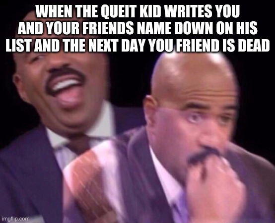 Steve Harvey Laughing Serious | WHEN THE QUEIT KID WRITES YOU AND YOUR FRIENDS NAME DOWN ON HIS LIST AND THE NEXT DAY YOU FRIEND IS DEAD | image tagged in steve harvey laughing serious | made w/ Imgflip meme maker