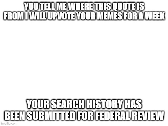 Blank White Template | YOU TELL ME WHERE THIS QUOTE IS FROM I WILL UPVOTE YOUR MEMES FOR A WEEK; YOUR SEARCH HISTORY HAS BEEN SUBMITTED FOR FEDERAL REVIEW | image tagged in blank white template | made w/ Imgflip meme maker