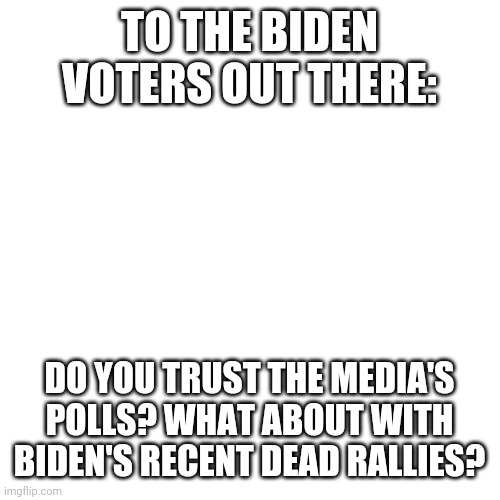 BLANK | TO THE BIDEN VOTERS OUT THERE:; DO YOU TRUST THE MEDIA'S POLLS? WHAT ABOUT WITH BIDEN'S RECENT DEAD RALLIES? | image tagged in blank | made w/ Imgflip meme maker