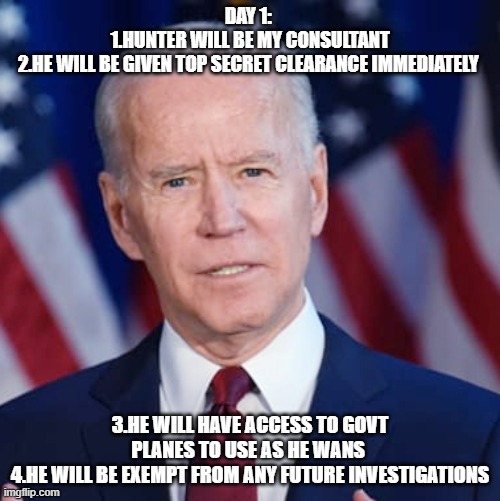 Creepy Joe Biden | DAY 1: 
1.HUNTER WILL BE MY CONSULTANT
2.HE WILL BE GIVEN TOP SECRET CLEARANCE IMMEDIATELY; 3.HE WILL HAVE ACCESS TO GOVT PLANES TO USE AS HE WANS 
4.HE WILL BE EXEMPT FROM ANY FUTURE INVESTIGATIONS | image tagged in creepy joe biden | made w/ Imgflip meme maker