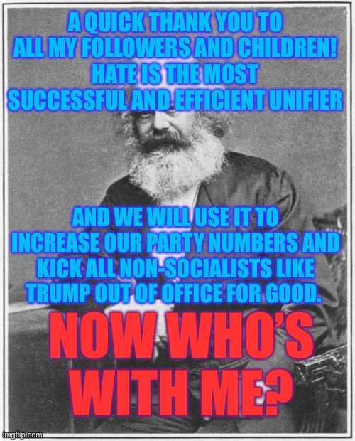 Progressive Mindset | A QUICK THANK YOU TO ALL MY FOLLOWERS AND CHILDREN!
HATE IS THE MOST SUCCESSFUL AND EFFICIENT UNIFIER; AND WE WILL USE IT TO INCREASE OUR PARTY NUMBERS AND KICK ALL NON-SOCIALISTS LIKE TRUMP OUT OF OFFICE FOR GOOD. NOW WHO’S WITH ME? | image tagged in karl marx meme,memes,politics,socialism,donald trump | made w/ Imgflip meme maker