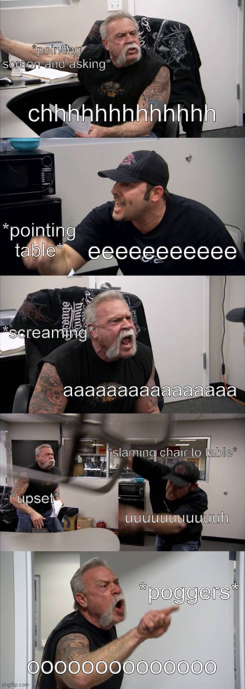 *title of the meme* | *pointing screen and asking*; chhhhhhhhhhhhh; *pointing table*; eeeeeeeeeee; *screaming*; aaaaaaaaaaaaaaaa; *slaming chair to table*; *upset*; uuuuuuuuuuuh; *poggers*; oooooooooooooo | image tagged in memes,american chopper argument | made w/ Imgflip meme maker