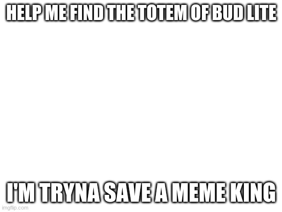 Blank White Template | HELP ME FIND THE TOTEM OF BUD LITE; I'M TRYNA SAVE A MEME KING | image tagged in blank white template | made w/ Imgflip meme maker