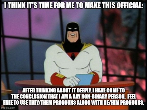 It's Official | I THINK IT'S TIME FOR ME TO MAKE THIS OFFICIAL:; AFTER THINKING ABOUT IT DEEPLY, I HAVE COME TO THE CONCLUSION THAT I AM A GAY NON-BINARY PERSON.  FEEL FREE TO USE THEY/THEM PRONOUNS ALONG WITH HE/HIM PRONOUNS. | image tagged in space ghost announcement,lgbtq,memes,non binary,its official | made w/ Imgflip meme maker