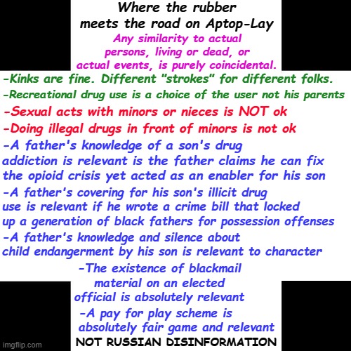 Biden Corruption | Where the rubber meets the road on Aptop-Lay; Any similarity to actual persons, living or dead, or actual events, is purely coincidental. -Kinks are fine. Different "strokes" for different folks. -Recreational drug use is a choice of the user not his parents; -Sexual acts with minors or nieces is NOT ok; -Doing illegal drugs in front of minors is not ok; -A father's knowledge of a son's drug addiction is relevant is the father claims he can fix the opioid crisis yet acted as an enabler for his son; -A father's covering for his son's illicit drug use is relevant if he wrote a crime bill that locked up a generation of black fathers for possession offenses; -A father's knowledge and silence about child endangerment by his son is relevant to character; -The existence of blackmail material on an elected official is absolutely relevant; -A pay for play scheme is absolutely fair game and relevant; NOT RUSSIAN DISINFORMATION | image tagged in quid pro joe,where's hunter,biden laptop,burisma,biden corruption,pay for play | made w/ Imgflip meme maker
