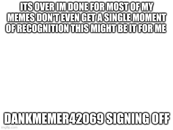 Blank White Template | ITS OVER IM DONE FOR MOST OF MY MEMES DON'T EVEN GET A SINGLE MOMENT OF RECOGNITION THIS MIGHT BE IT FOR ME; DANKMEMER42069 SIGNING OFF | image tagged in blank white template | made w/ Imgflip meme maker
