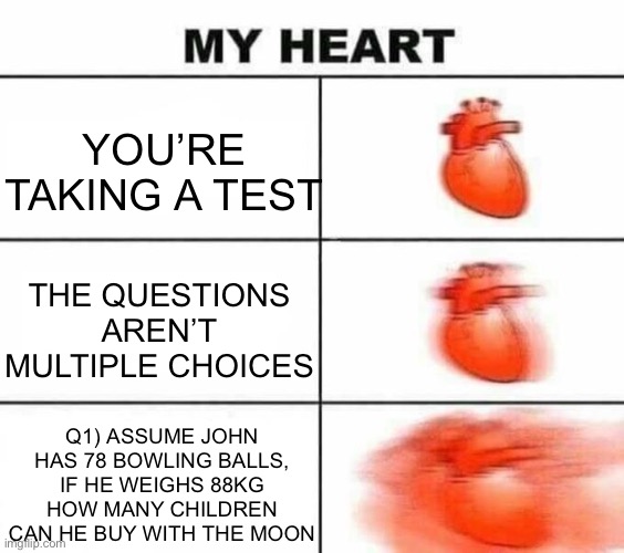 My heart blank | YOU’RE TAKING A TEST; THE QUESTIONS AREN’T MULTIPLE CHOICES; Q1) ASSUME JOHN HAS 78 BOWLING BALLS, IF HE WEIGHS 88KG HOW MANY CHILDREN CAN HE BUY WITH THE MOON | image tagged in my heart blank | made w/ Imgflip meme maker