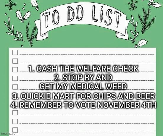 Get out and Vote | 3. QUICKIE MART FOR CHIPS AND BEER


4. REMEMBER TO VOTE NOVEMBER 4TH; 1. CASH THE WELFARE CHECK

2. STOP BY AND GET MY MEDICAL WEED | image tagged in weed,liberals,democrats,trump,vote,2020 | made w/ Imgflip meme maker
