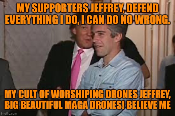 MY SUPPORTERS JEFFREY, DEFEND EVERYTHING I DO, I CAN DO NO WRONG. MY CULT OF WORSHIPING DRONES JEFFREY, BIG BEAUTIFUL MAGA DRONES! BELIEVE M | made w/ Imgflip meme maker