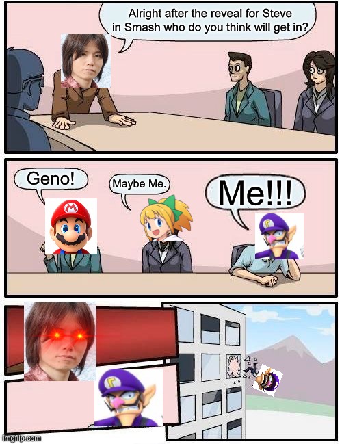 Please not Waluigi. | Alright after the reveal for Steve in Smash who do you think will get in? Geno! Maybe Me. Me!!! | image tagged in memes,boardroom meeting suggestion | made w/ Imgflip meme maker