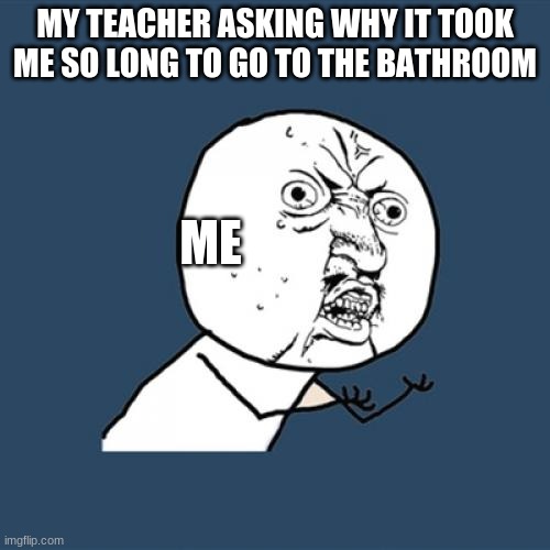 Y U No Meme | MY TEACHER ASKING WHY IT TOOK ME SO LONG TO GO TO THE BATHROOM; ME | image tagged in memes,y u no | made w/ Imgflip meme maker
