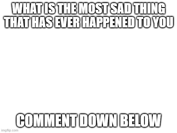 Sad things | WHAT IS THE MOST SAD THING THAT HAS EVER HAPPENED TO YOU; COMMENT DOWN BELOW | image tagged in blank white template | made w/ Imgflip meme maker