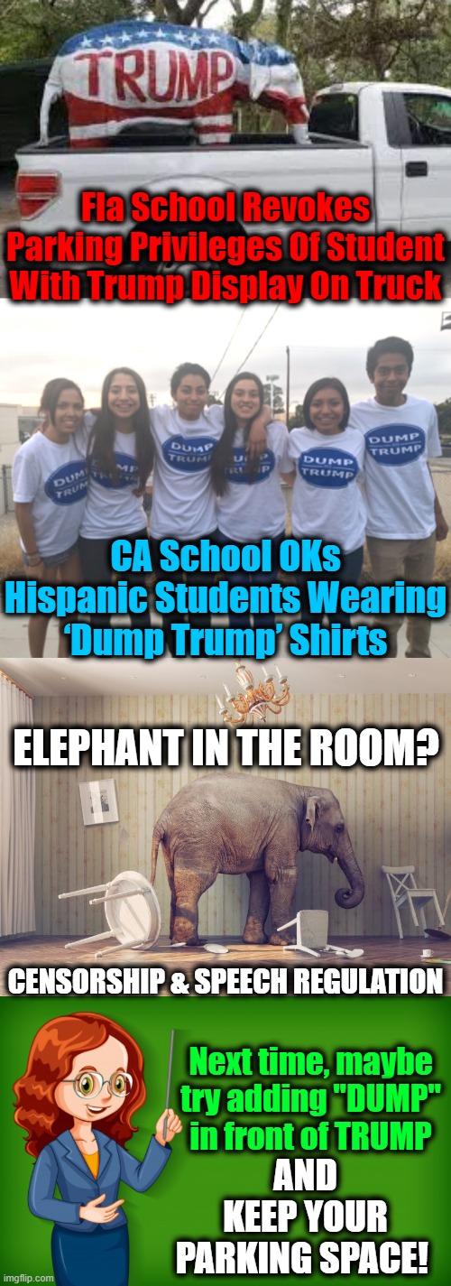 Free Speech Is Different For Not So Tolerant Liberals | Fla School Revokes Parking Privileges Of Student With Trump Display On Truck; CA School OKs Hispanic Students Wearing ‘Dump Trump’ Shirts; ELEPHANT IN THE ROOM? Next time, maybe 
try adding "DUMP" 
in front of TRUMP; AND KEEP YOUR PARKING SPACE! CENSORSHIP & SPEECH REGULATION | image tagged in politics,political meme,free speech,donald trump,liberals vs conservatives,censorship | made w/ Imgflip meme maker