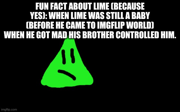yes. | FUN FACT ABOUT LIME (BECAUSE YES): WHEN LIME WAS STILL A BABY (BEFORE HE CAME TO IMGFLIP WORLD)
WHEN HE GOT MAD HIS BROTHER CONTROLLED HIM. | image tagged in white screen,lime the triangle | made w/ Imgflip meme maker