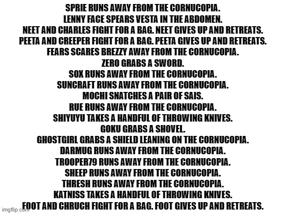 Blank White Template | SPRIE RUNS AWAY FROM THE CORNUCOPIA.

LENNY FACE SPEARS VESTA IN THE ABDOMEN.

NEET AND CHARLES FIGHT FOR A BAG. NEET GIVES UP AND RETREATS.

PEETA AND CREEPER FIGHT FOR A BAG. PEETA GIVES UP AND RETREATS.

FEARS SCARES BREZZY AWAY FROM THE CORNUCOPIA.

ZERO GRABS A SWORD.

SOX RUNS AWAY FROM THE CORNUCOPIA.

SUNCRAFT RUNS AWAY FROM THE CORNUCOPIA.

MOCHI SNATCHES A PAIR OF SAIS.

RUE RUNS AWAY FROM THE CORNUCOPIA.

SHIYUYU TAKES A HANDFUL OF THROWING KNIVES.

GOKU GRABS A SHOVEL.

GHOSTGIRL GRABS A SHIELD LEANING ON THE CORNUCOPIA.

DARMUG RUNS AWAY FROM THE CORNUCOPIA.

TROOPER79 RUNS AWAY FROM THE CORNUCOPIA.

SHEEP RUNS AWAY FROM THE CORNUCOPIA.

THRESH RUNS AWAY FROM THE CORNUCOPIA.

KATNISS TAKES A HANDFUL OF THROWING KNIVES.

FOOT AND CHRUCH FIGHT FOR A BAG. FOOT GIVES UP AND RETREATS. | image tagged in blank white template | made w/ Imgflip meme maker