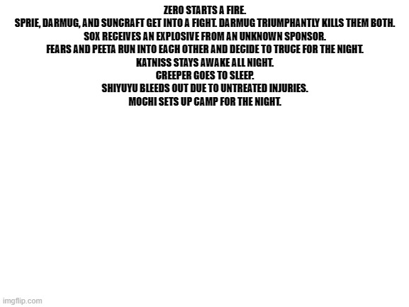 i dead | ZERO STARTS A FIRE.

SPRIE, DARMUG, AND SUNCRAFT GET INTO A FIGHT. DARMUG TRIUMPHANTLY KILLS THEM BOTH.

SOX RECEIVES AN EXPLOSIVE FROM AN UNKNOWN SPONSOR.

FEARS AND PEETA RUN INTO EACH OTHER AND DECIDE TO TRUCE FOR THE NIGHT.

KATNISS STAYS AWAKE ALL NIGHT.

CREEPER GOES TO SLEEP.

SHIYUYU BLEEDS OUT DUE TO UNTREATED INJURIES.

MOCHI SETS UP CAMP FOR THE NIGHT. | image tagged in blank white template | made w/ Imgflip meme maker