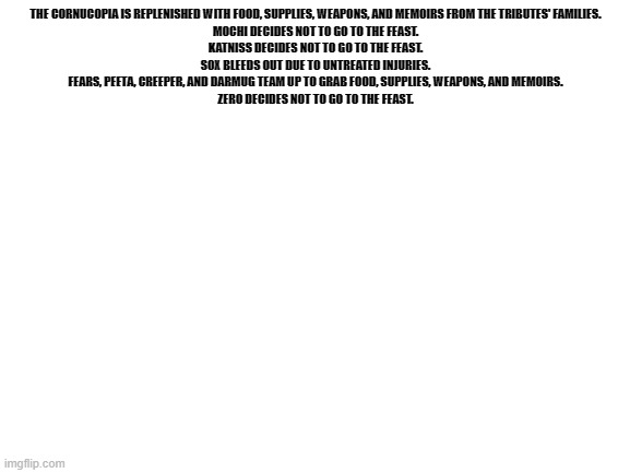 noice | THE CORNUCOPIA IS REPLENISHED WITH FOOD, SUPPLIES, WEAPONS, AND MEMOIRS FROM THE TRIBUTES' FAMILIES.

MOCHI DECIDES NOT TO GO TO THE FEAST.

KATNISS DECIDES NOT TO GO TO THE FEAST.

SOX BLEEDS OUT DUE TO UNTREATED INJURIES.

FEARS, PEETA, CREEPER, AND DARMUG TEAM UP TO GRAB FOOD, SUPPLIES, WEAPONS, AND MEMOIRS.

ZERO DECIDES NOT TO GO TO THE FEAST. | image tagged in blank white template | made w/ Imgflip meme maker