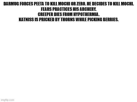 Blank White Template | DARMUG FORCES PEETA TO KILL MOCHI OR ZERO. HE DECIDES TO KILL MOCHI.

FEARS PRACTICES HIS ARCHERY.

CREEPER DIES FROM HYPOTHERMIA.

KATNISS IS PRICKED BY THORNS WHILE PICKING BERRIES. | image tagged in blank white template | made w/ Imgflip meme maker