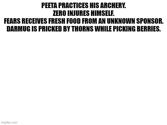 More deaths | PEETA PRACTICES HIS ARCHERY.

ZERO INJURES HIMSELF.

FEARS RECEIVES FRESH FOOD FROM AN UNKNOWN SPONSOR.

DARMUG IS PRICKED BY THORNS WHILE PICKING BERRIES. | image tagged in blank white template | made w/ Imgflip meme maker