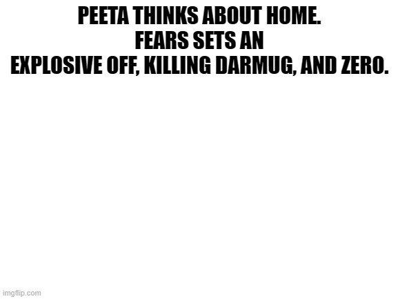 double kill | PEETA THINKS ABOUT HOME.

FEARS SETS AN EXPLOSIVE OFF, KILLING DARMUG, AND ZERO. | image tagged in blank white template | made w/ Imgflip meme maker