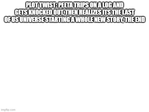 Lol | PLOT TWIST: PEETA TRIPS ON A LOG AND GETS KNOCKED OUT, THEN REALIZES ITS THE LAST OF US UNIVERSE STARTING A WHOLE NEW STORY, THE END | image tagged in blank white template | made w/ Imgflip meme maker