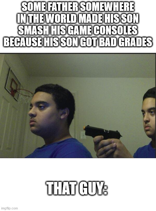 Stop gamer abuse. | SOME FATHER SOMEWHERE IN THE WORLD MADE HIS SON SMASH HIS GAME CONSOLES BECAUSE HIS SON GOT BAD GRADES; THAT GUY: | image tagged in trust nobody not even yourself | made w/ Imgflip meme maker