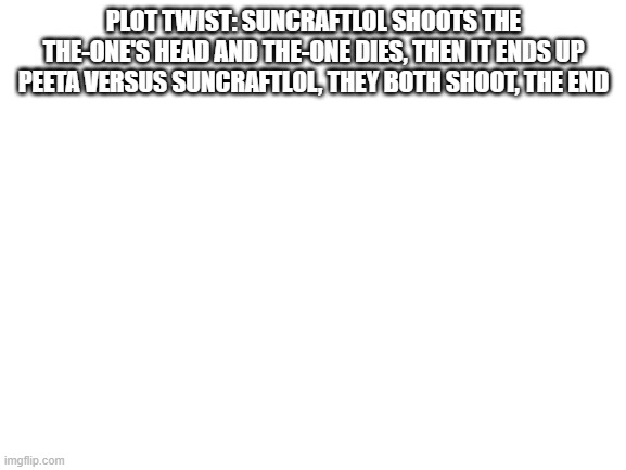 Wow amazing story end! LETS GO! 10/10 i hate myself | PLOT TWIST: SUNCRAFTLOL SHOOTS THE THE-ONE'S HEAD AND THE-ONE DIES, THEN IT ENDS UP PEETA VERSUS SUNCRAFTLOL, THEY BOTH SHOOT, THE END | image tagged in blank white template | made w/ Imgflip meme maker