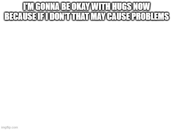 *creative title here* | I'M GONNA BE OKAY WITH HUGS NOW BECAUSE IF I DON'T THAT MAY CAUSE PROBLEMS | image tagged in blank white template | made w/ Imgflip meme maker