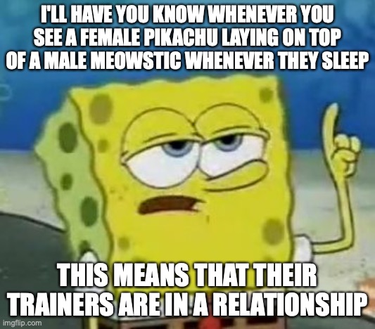 Female Pikachu Sleeping With a Male Meowstic | I'LL HAVE YOU KNOW WHENEVER YOU SEE A FEMALE PIKACHU LAYING ON TOP OF A MALE MEOWSTIC WHENEVER THEY SLEEP; THIS MEANS THAT THEIR TRAINERS ARE IN A RELATIONSHIP | image tagged in memes,i'll have you know spongebob,pokemon,pikachu,meowstic | made w/ Imgflip meme maker