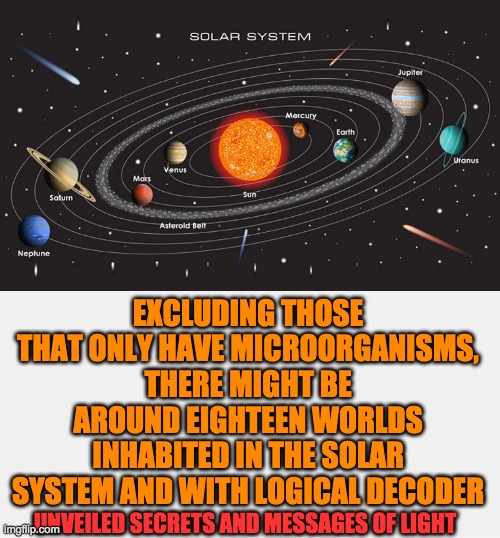 EXCLUDING THOSE THAT ONLY HAVE MICROORGANISMS,
THERE MIGHT BE AROUND EIGHTEEN WORLDS INHABITED IN THE SOLAR SYSTEM AND WITH LOGICAL DECODER; UNVEILED SECRETS AND MESSAGES OF LIGHT | image tagged in inhabited worlds | made w/ Imgflip meme maker