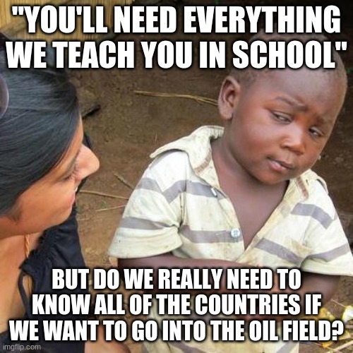 Hmmm | "YOU'LL NEED EVERYTHING WE TEACH YOU IN SCHOOL"; BUT DO WE REALLY NEED TO KNOW ALL OF THE COUNTRIES IF WE WANT TO GO INTO THE OIL FIELD? | image tagged in memes,third world skeptical kid | made w/ Imgflip meme maker