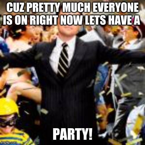 y e y | CUZ PRETTY MUCH EVERYONE IS ON RIGHT NOW LETS HAVE A; PARTY! | made w/ Imgflip meme maker