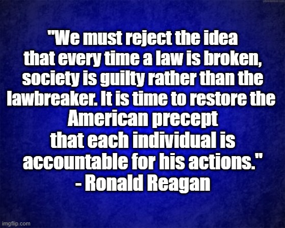 Reject the precept | "We must reject the idea that every time a law is broken, society is guilty rather than the lawbreaker. It is time to restore the; American precept that each individual is accountable for his actions."
- Ronald Reagan | image tagged in blue background | made w/ Imgflip meme maker
