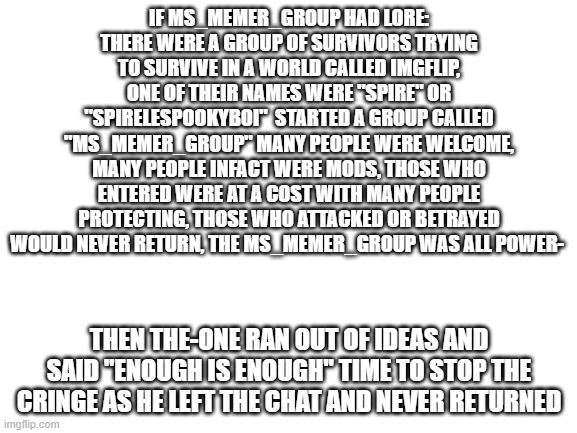 Best Lore guys!!! | IF MS_MEMER_GROUP HAD LORE:
THERE WERE A GROUP OF SURVIVORS TRYING TO SURVIVE IN A WORLD CALLED IMGFLIP, ONE OF THEIR NAMES WERE "SPIRE" OR "SPIRELESPOOKYBOI"  STARTED A GROUP CALLED "MS_MEMER_GROUP" MANY PEOPLE WERE WELCOME, MANY PEOPLE INFACT WERE MODS, THOSE WHO ENTERED WERE AT A COST WITH MANY PEOPLE PROTECTING, THOSE WHO ATTACKED OR BETRAYED WOULD NEVER RETURN, THE MS_MEMER_GROUP WAS ALL POWER-; THEN THE-ONE RAN OUT OF IDEAS AND SAID "ENOUGH IS ENOUGH" TIME TO STOP THE CRINGE AS HE LEFT THE CHAT AND NEVER RETURNED | image tagged in blank white template | made w/ Imgflip meme maker