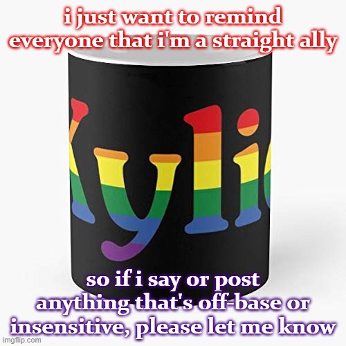 [i'm also a bit older than probably most here, lol. my memes seem to do well here but it's not my stream so just lmk.] | i just want to remind everyone that i'm a straight ally; so if i say or post anything that's off-base or insensitive, please let me know | image tagged in kylie coffee mug lgbtq,lgbt,lgbtq,meme stream,straight,imgflip community | made w/ Imgflip meme maker