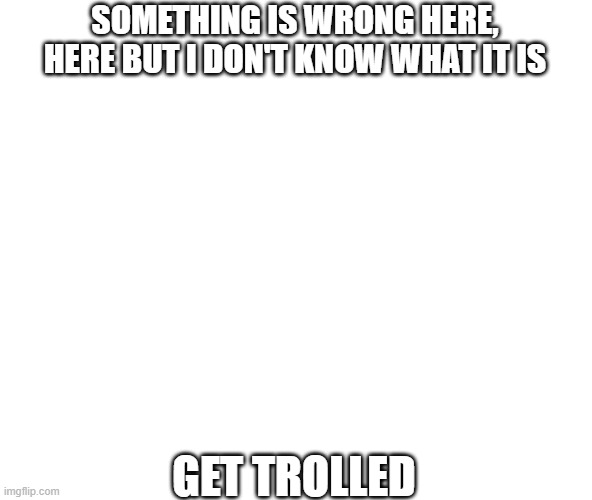 Something is wrong here, but I don't know what it is | SOMETHING IS WRONG HERE, HERE BUT I DON'T KNOW WHAT IT IS; GET TROLLED | image tagged in wrong | made w/ Imgflip meme maker