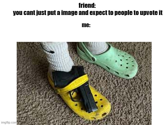 me: | friend: 
you cant just put a image and expect to people to upvote it; me: | image tagged in funny memes,me,meme,memes,lol so funny,help me | made w/ Imgflip meme maker